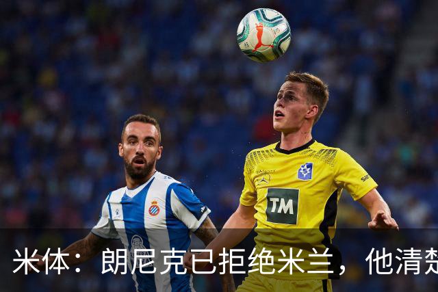 米体：朗尼克已拒绝米兰，他清楚阿莱格里经历、要求不受伊布干预